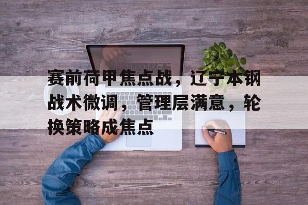 天博体育官网信誉好-赛前荷甲焦点战，辽宁本钢战术微调，管理层满意，轮换策略成焦点