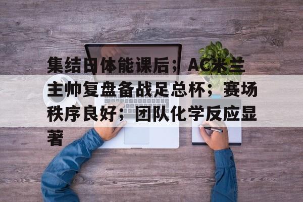 天博体育官网有实力-集结日体能课后；AC米兰主帅复盘备战足总杯；赛场秩序良好；团队化学反应显著