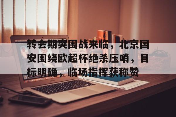 天博体育官网信誉好-转会期突围战来临，北京国安围绕欧超杯绝杀压哨，目标明确，临场指挥获称赞